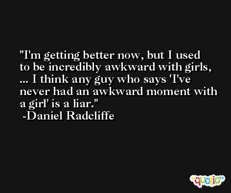 I'm getting better now, but I used to be incredibly awkward with girls, ... I think any guy who says 'I've never had an awkward moment with a girl' is a liar. -Daniel Radcliffe