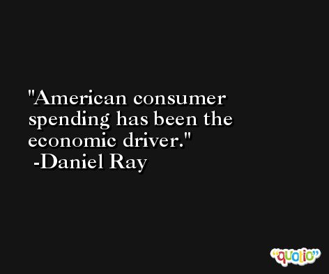 American consumer spending has been the economic driver. -Daniel Ray