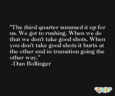 The third quarter summed it up for us. We got to rushing. When we do that we don't take good shots. When you don't take good shots it hurts at the other end in transition going the other way. -Dan Bollinger