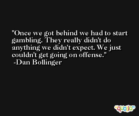 Once we got behind we had to start gambling. They really didn't do anything we didn't expect. We just couldn't get going on offense. -Dan Bollinger