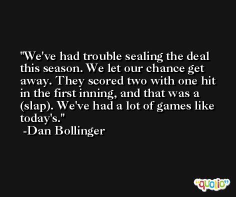 We've had trouble sealing the deal this season. We let our chance get away. They scored two with one hit in the first inning, and that was a (slap). We've had a lot of games like today's. -Dan Bollinger
