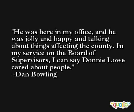 He was here in my office, and he was jolly and happy and talking about things affecting the county. In my service on the Board of Supervisors, I can say Donnie Lowe cared about people. -Dan Bowling