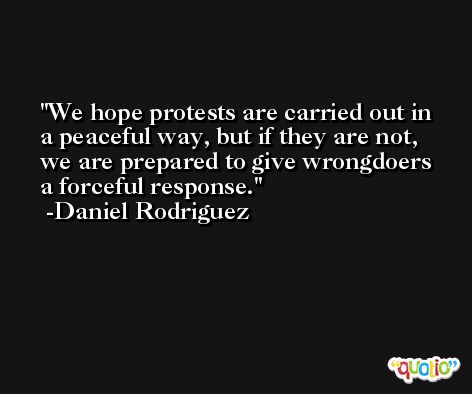 We hope protests are carried out in a peaceful way, but if they are not, we are prepared to give wrongdoers a forceful response. -Daniel Rodriguez