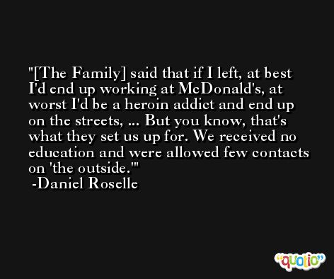 [The Family] said that if I left, at best I'd end up working at McDonald's, at worst I'd be a heroin addict and end up on the streets, ... But you know, that's what they set us up for. We received no education and were allowed few contacts on 'the outside.' -Daniel Roselle