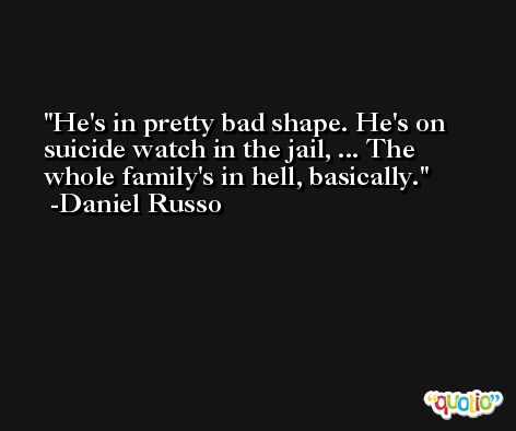 He's in pretty bad shape. He's on suicide watch in the jail, ... The whole family's in hell, basically. -Daniel Russo