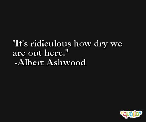It's ridiculous how dry we are out here. -Albert Ashwood
