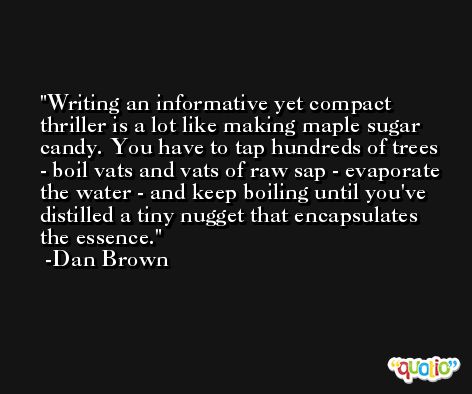 Writing an informative yet compact thriller is a lot like making maple sugar candy. You have to tap hundreds of trees - boil vats and vats of raw sap - evaporate the water - and keep boiling until you've distilled a tiny nugget that encapsulates the essence. -Dan Brown