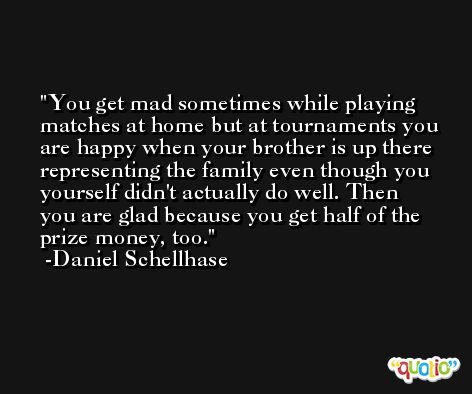 You get mad sometimes while playing matches at home but at tournaments you are happy when your brother is up there representing the family even though you yourself didn't actually do well. Then you are glad because you get half of the prize money, too. -Daniel Schellhase