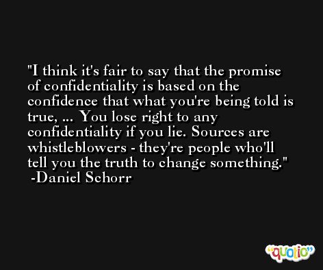 I think it's fair to say that the promise of confidentiality is based on the confidence that what you're being told is true, ... You lose right to any confidentiality if you lie. Sources are whistleblowers - they're people who'll tell you the truth to change something. -Daniel Schorr