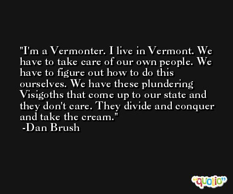 I'm a Vermonter. I live in Vermont. We have to take care of our own people. We have to figure out how to do this ourselves. We have these plundering Visigoths that come up to our state and they don't care. They divide and conquer and take the cream. -Dan Brush