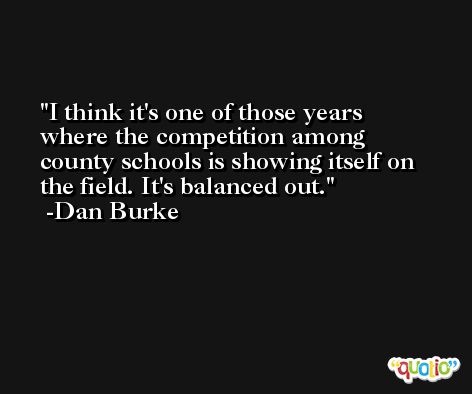 I think it's one of those years where the competition among county schools is showing itself on the field. It's balanced out. -Dan Burke