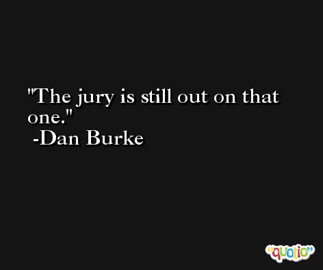 The jury is still out on that one. -Dan Burke