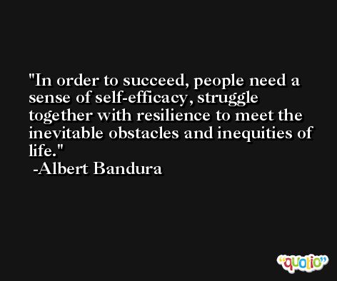 In order to succeed, people need a sense of self-efficacy, struggle together with resilience to meet the inevitable obstacles and inequities of life. -Albert Bandura