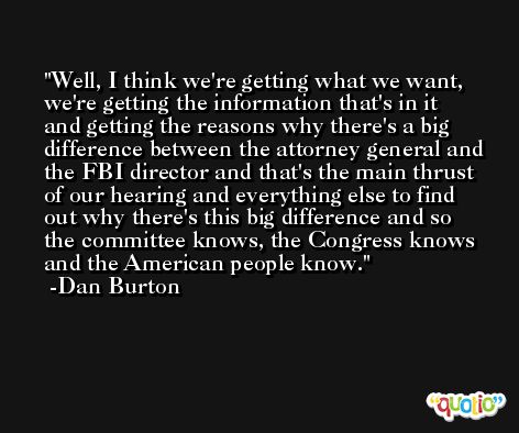 Well, I think we're getting what we want, we're getting the information that's in it and getting the reasons why there's a big difference between the attorney general and the FBI director and that's the main thrust of our hearing and everything else to find out why there's this big difference and so the committee knows, the Congress knows and the American people know. -Dan Burton