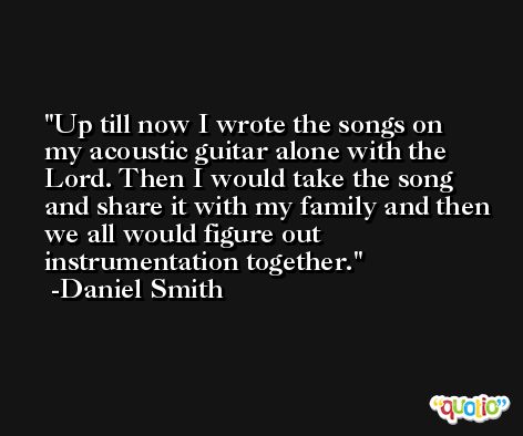 Up till now I wrote the songs on my acoustic guitar alone with the Lord. Then I would take the song and share it with my family and then we all would figure out instrumentation together. -Daniel Smith