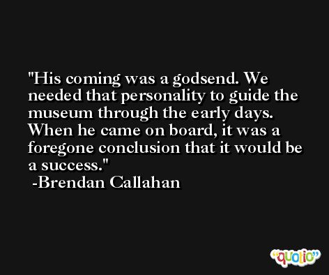 His coming was a godsend. We needed that personality to guide the museum through the early days. When he came on board, it was a foregone conclusion that it would be a success. -Brendan Callahan