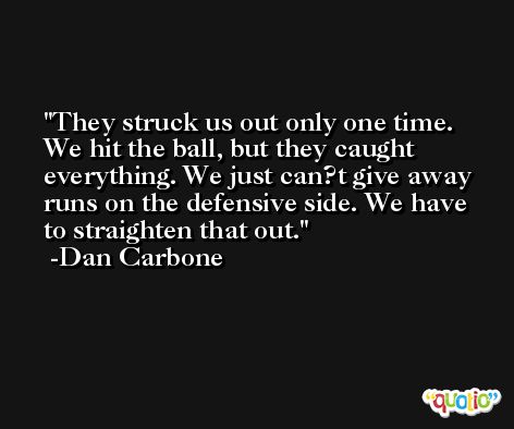 They struck us out only one time. We hit the ball, but they caught everything. We just can?t give away runs on the defensive side. We have to straighten that out. -Dan Carbone