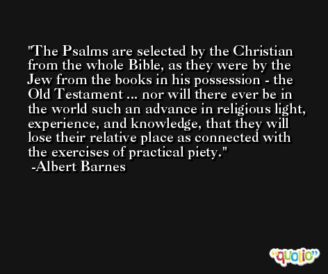 The Psalms are selected by the Christian from the whole Bible, as they were by the Jew from the books in his possession - the Old Testament ... nor will there ever be in the world such an advance in religious light, experience, and knowledge, that they will lose their relative place as connected with the exercises of practical piety. -Albert Barnes