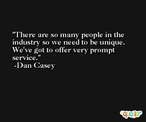 There are so many people in the industry so we need to be unique. We've got to offer very prompt service. -Dan Casey