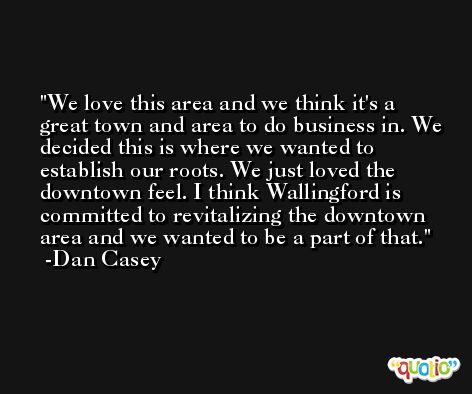 We love this area and we think it's a great town and area to do business in. We decided this is where we wanted to establish our roots. We just loved the downtown feel. I think Wallingford is committed to revitalizing the downtown area and we wanted to be a part of that. -Dan Casey