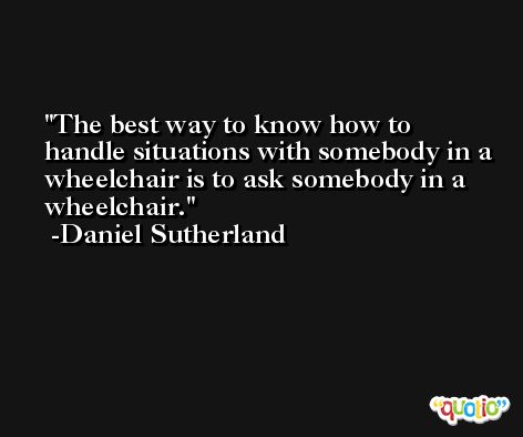 The best way to know how to handle situations with somebody in a wheelchair is to ask somebody in a wheelchair. -Daniel Sutherland