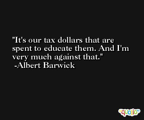 It's our tax dollars that are spent to educate them. And I'm very much against that. -Albert Barwick