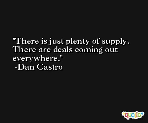 There is just plenty of supply. There are deals coming out everywhere. -Dan Castro