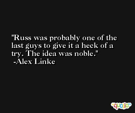 Russ was probably one of the last guys to give it a heck of a try. The idea was noble. -Alex Linke