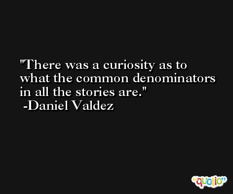 There was a curiosity as to what the common denominators in all the stories are. -Daniel Valdez