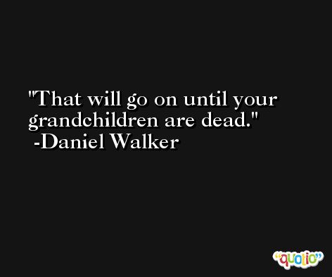 That will go on until your grandchildren are dead. -Daniel Walker