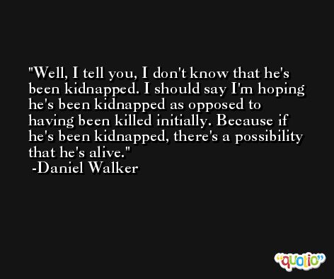 Well, I tell you, I don't know that he's been kidnapped. I should say I'm hoping he's been kidnapped as opposed to having been killed initially. Because if he's been kidnapped, there's a possibility that he's alive. -Daniel Walker