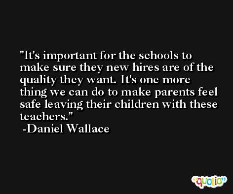 It's important for the schools to make sure they new hires are of the quality they want. It's one more thing we can do to make parents feel safe leaving their children with these teachers. -Daniel Wallace