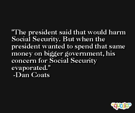 The president said that would harm Social Security. But when the president wanted to spend that same money on bigger government, his concern for Social Security evaporated. -Dan Coats