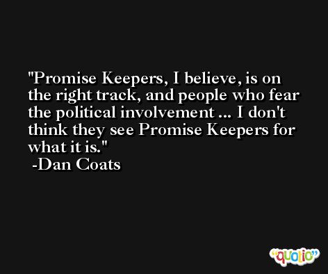 Promise Keepers, I believe, is on the right track, and people who fear the political involvement ... I don't think they see Promise Keepers for what it is. -Dan Coats
