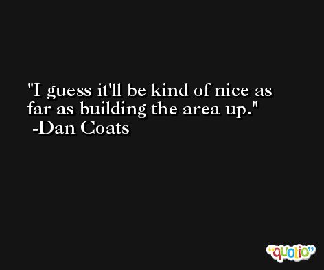 I guess it'll be kind of nice as far as building the area up. -Dan Coats