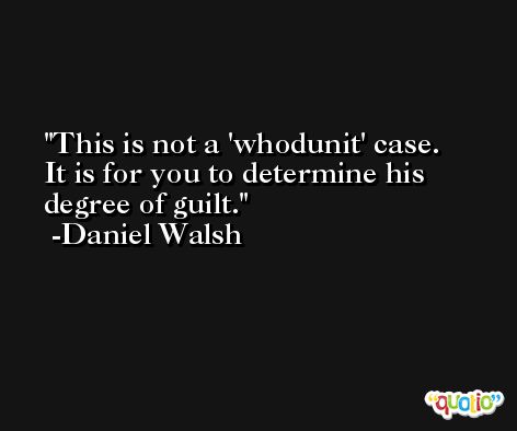 This is not a 'whodunit' case. It is for you to determine his degree of guilt. -Daniel Walsh