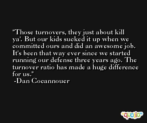 Those turnovers, they just about kill ya'. But our kids sucked it up when we committed ours and did an awesome job. It's been that way ever since we started running our defense three years ago. The turnover ratio has made a huge difference for us. -Dan Cocannouer