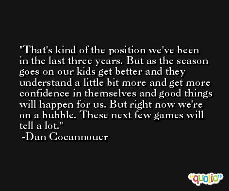 That's kind of the position we've been in the last three years. But as the season goes on our kids get better and they understand a little bit more and get more confidence in themselves and good things will happen for us. But right now we're on a bubble. These next few games will tell a lot. -Dan Cocannouer