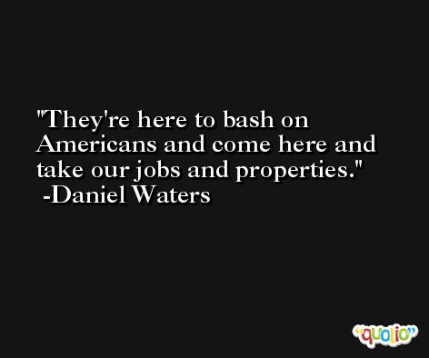 They're here to bash on Americans and come here and take our jobs and properties. -Daniel Waters