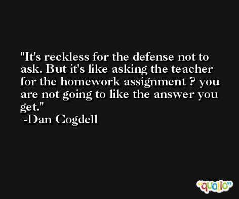 It's reckless for the defense not to ask. But it's like asking the teacher for the homework assignment ? you are not going to like the answer you get. -Dan Cogdell