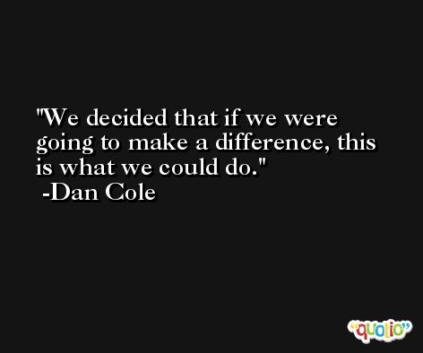 We decided that if we were going to make a difference, this is what we could do. -Dan Cole