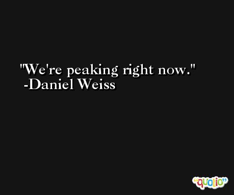 We're peaking right now. -Daniel Weiss
