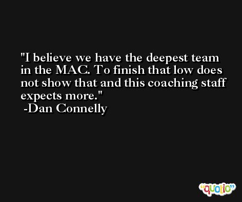 I believe we have the deepest team in the MAC. To finish that low does not show that and this coaching staff expects more. -Dan Connelly
