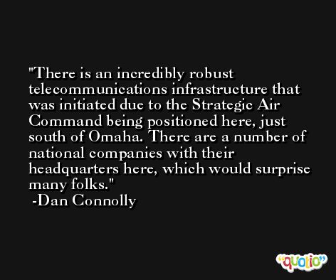 There is an incredibly robust telecommunications infrastructure that was initiated due to the Strategic Air Command being positioned here, just south of Omaha. There are a number of national companies with their headquarters here, which would surprise many folks. -Dan Connolly