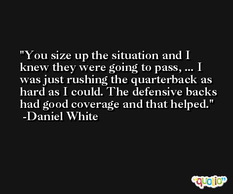 You size up the situation and I knew they were going to pass, ... I was just rushing the quarterback as hard as I could. The defensive backs had good coverage and that helped. -Daniel White