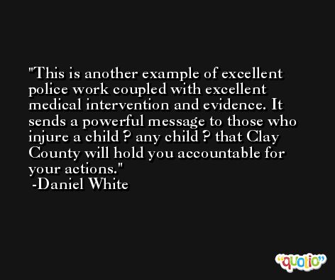 This is another example of excellent police work coupled with excellent medical intervention and evidence. It sends a powerful message to those who injure a child ? any child ? that Clay County will hold you accountable for your actions. -Daniel White