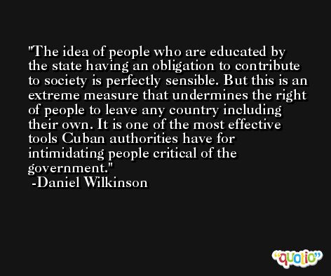 The idea of people who are educated by the state having an obligation to contribute to society is perfectly sensible. But this is an extreme measure that undermines the right of people to leave any country including their own. It is one of the most effective tools Cuban authorities have for intimidating people critical of the government. -Daniel Wilkinson