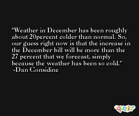 Weather in December has been roughly about 20percent colder than normal. So, our guess right now is that the increase in the December bill will be more than the 27 percent that we forecast, simply because the weather has been so cold. -Dan Considine