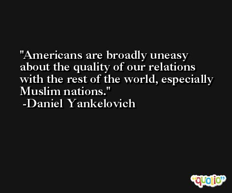 Americans are broadly uneasy about the quality of our relations with the rest of the world, especially Muslim nations. -Daniel Yankelovich