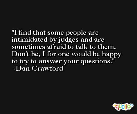 I find that some people are intimidated by judges and are sometimes afraid to talk to them. Don't be, I for one would be happy to try to answer your questions. -Dan Crawford